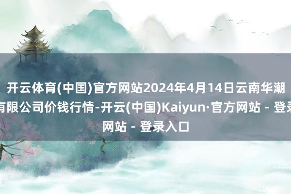 开云体育(中国)官方网站2024年4月14日云南华潮实业有限公司价钱行情-开云(中国)Kaiyun·官方网站 - 登录入口