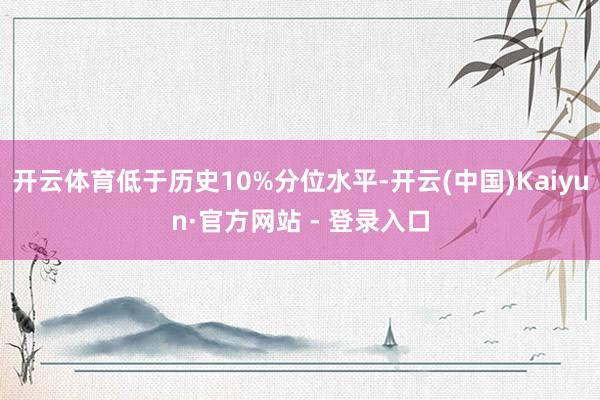 开云体育低于历史10%分位水平-开云(中国)Kaiyun·官方网站 - 登录入口