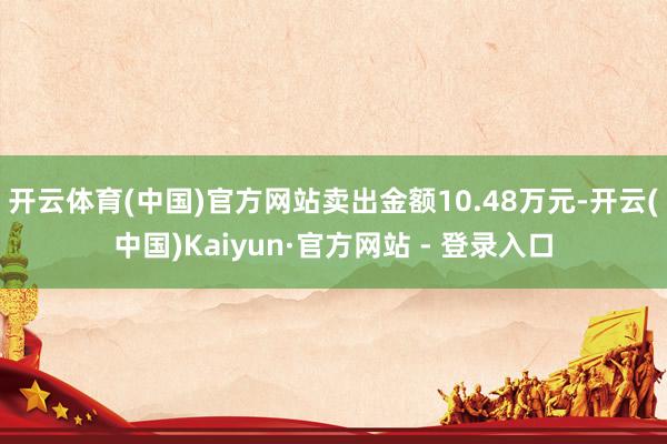 开云体育(中国)官方网站卖出金额10.48万元-开云(中国)Kaiyun·官方网站 - 登录入口
