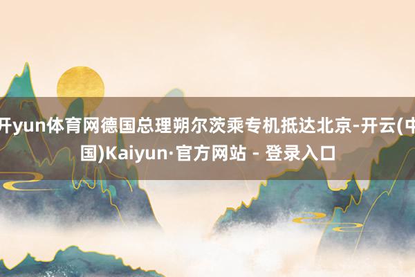 开yun体育网德国总理朔尔茨乘专机抵达北京-开云(中国)Kaiyun·官方网站 - 登录入口