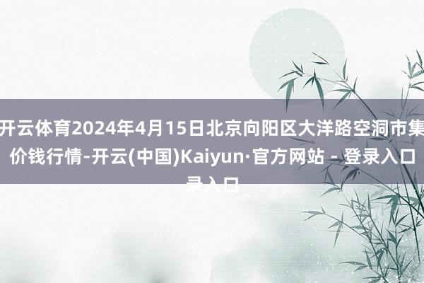 开云体育2024年4月15日北京向阳区大洋路空洞市集价钱行情-开云(中国)Kaiyun·官方网站 - 登录入口