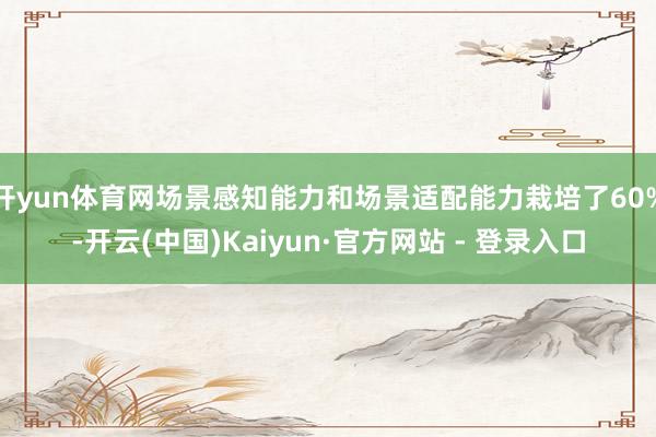 开yun体育网场景感知能力和场景适配能力栽培了60%-开云(中国)Kaiyun·官方网站 - 登录入口