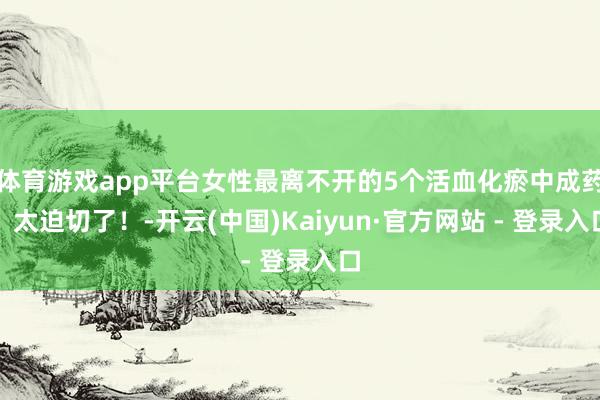 体育游戏app平台女性最离不开的5个活血化瘀中成药，太迫切了！-开云(中国)Kaiyun·官方网站 - 登录入口