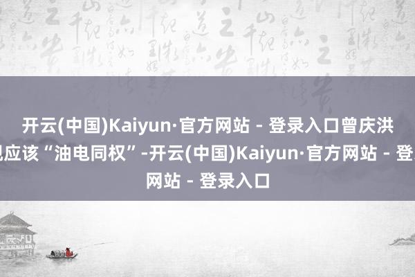 开云(中国)Kaiyun·官方网站 - 登录入口曾庆洪还忽视应该“油电同权”-开云(中国)Kaiyun·官方网站 - 登录入口