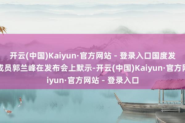 开云(中国)Kaiyun·官方网站 - 登录入口国度发展改进委党构成员郭兰峰在发布会上默示-开云(中国)Kaiyun·官方网站 - 登录入口