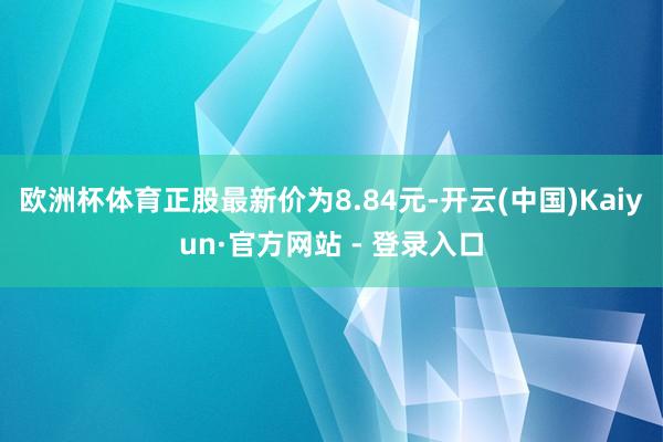 欧洲杯体育正股最新价为8.84元-开云(中国)Kaiyun·官方网站 - 登录入口