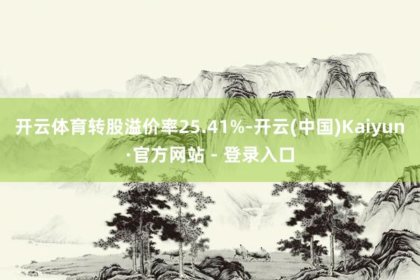 开云体育转股溢价率25.41%-开云(中国)Kaiyun·官方网站 - 登录入口