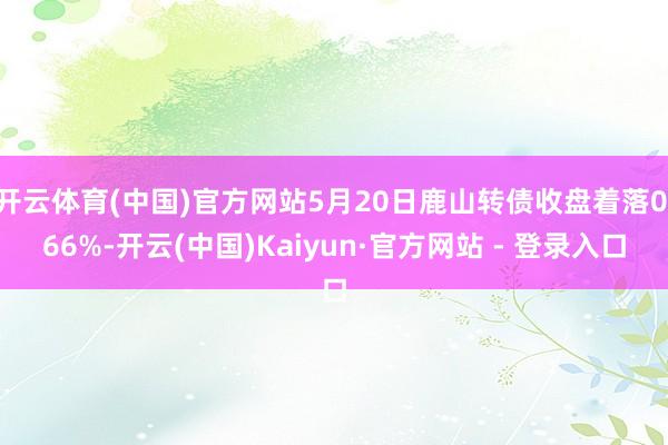 开云体育(中国)官方网站5月20日鹿山转债收盘着落0.66%-开云(中国)Kaiyun·官方网站 - 登录入口