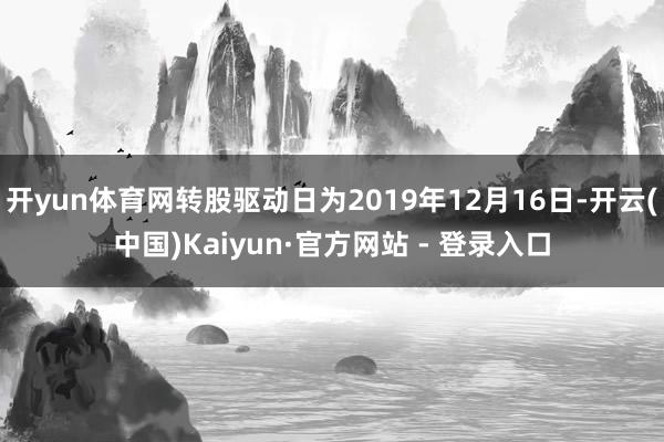 开yun体育网转股驱动日为2019年12月16日-开云(中国)Kaiyun·官方网站 - 登录入口