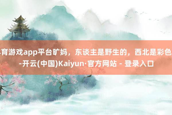 体育游戏app平台旷妈，东谈主是野生的，西北是彩色的-开云(中国)Kaiyun·官方网站 - 登录入口