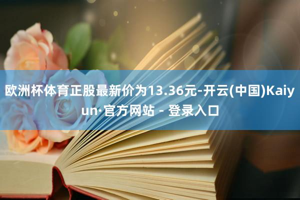 欧洲杯体育正股最新价为13.36元-开云(中国)Kaiyun·官方网站 - 登录入口