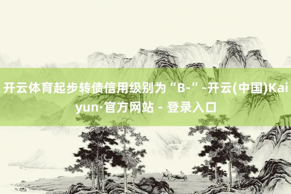 开云体育起步转债信用级别为“B-”-开云(中国)Kaiyun·官方网站 - 登录入口