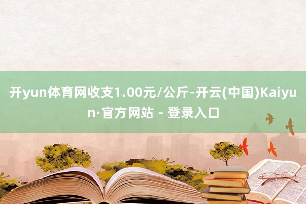 开yun体育网收支1.00元/公斤-开云(中国)Kaiyun·官方网站 - 登录入口