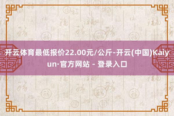 开云体育最低报价22.00元/公斤-开云(中国)Kaiyun·官方网站 - 登录入口