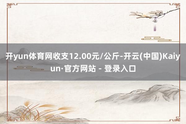 开yun体育网收支12.00元/公斤-开云(中国)Kaiyun·官方网站 - 登录入口