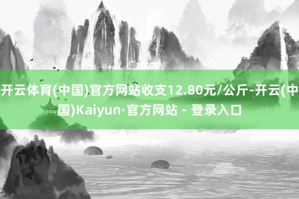 开云体育(中国)官方网站收支12.80元/公斤-开云(中国)Kaiyun·官方网站 - 登录入口