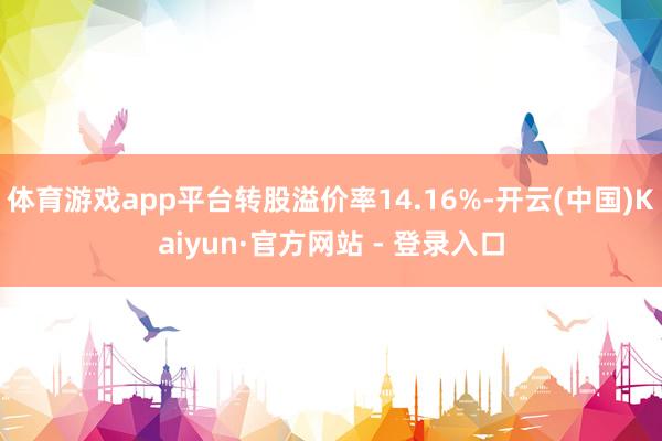 体育游戏app平台转股溢价率14.16%-开云(中国)Kaiyun·官方网站 - 登录入口