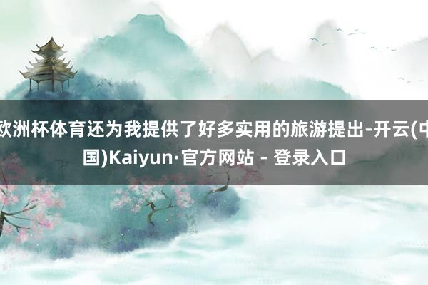 欧洲杯体育还为我提供了好多实用的旅游提出-开云(中国)Kaiyun·官方网站 - 登录入口