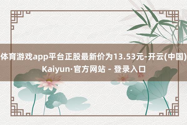 体育游戏app平台正股最新价为13.53元-开云(中国)Kaiyun·官方网站 - 登录入口