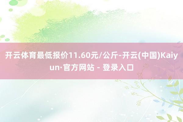 开云体育最低报价11.60元/公斤-开云(中国)Kaiyun·官方网站 - 登录入口