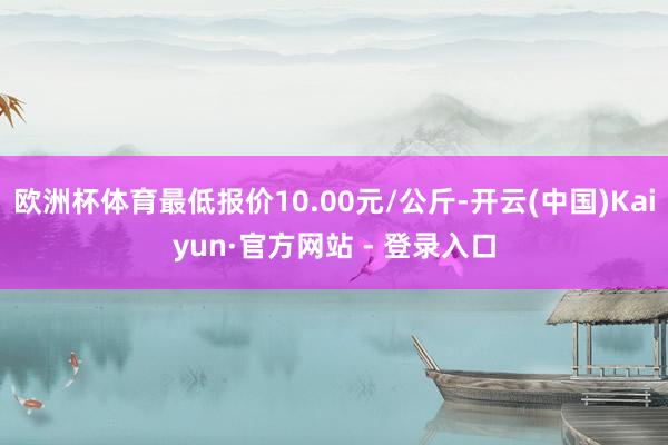 欧洲杯体育最低报价10.00元/公斤-开云(中国)Kaiyun·官方网站 - 登录入口