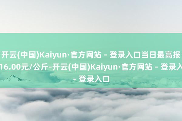 开云(中国)Kaiyun·官方网站 - 登录入口当日最高报价16.00元/公斤-开云(中国)Kaiyun·官方网站 - 登录入口