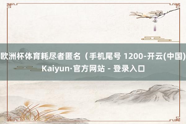 欧洲杯体育耗尽者匿名（手机尾号 1200-开云(中国)Kaiyun·官方网站 - 登录入口