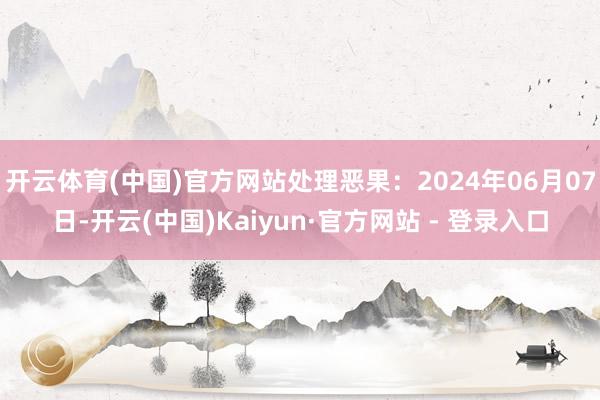 开云体育(中国)官方网站处理恶果：2024年06月07日-开云(中国)Kaiyun·官方网站 - 登录入口