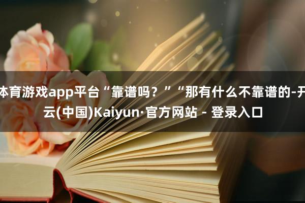 体育游戏app平台“靠谱吗？”“那有什么不靠谱的-开云(中国)Kaiyun·官方网站 - 登录入口