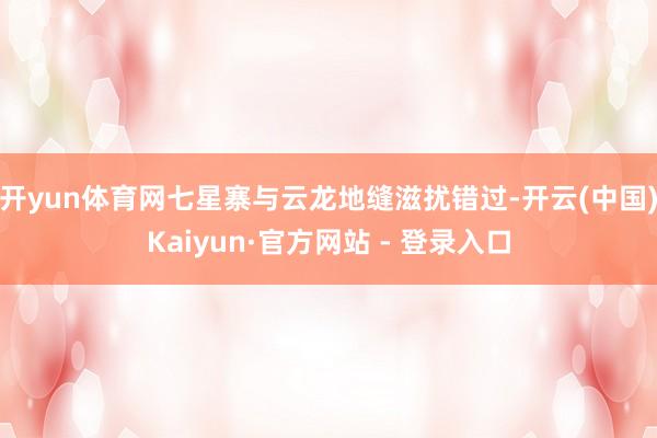 开yun体育网七星寨与云龙地缝滋扰错过-开云(中国)Kaiyun·官方网站 - 登录入口