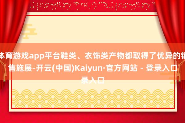 体育游戏app平台鞋类、衣饰类产物都取得了优异的销售施展-开云(中国)Kaiyun·官方网站 - 登录入口