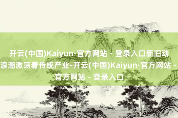 开云(中国)Kaiyun·官方网站 - 登录入口新旧动能转换的浪潮激荡着传统产业-开云(中国)Kaiyun·官方网站 - 登录入口