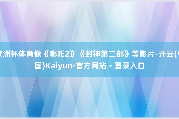 欧洲杯体育像《哪吒2》《封神第二部》等影片-开云(中国)Kaiyun·官方网站 - 登录入口