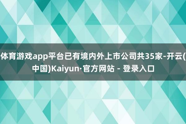 体育游戏app平台已有境内外上市公司共35家-开云(中国)Kaiyun·官方网站 - 登录入口