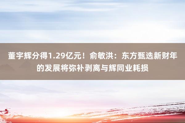 董宇辉分得1.29亿元！俞敏洪：东方甄选新财年的发展将弥补剥离与辉同业耗损