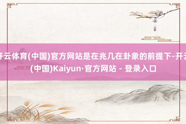 开云体育(中国)官方网站是在兆几在卦象的前提下-开云(中国)Kaiyun·官方网站 - 登录入口