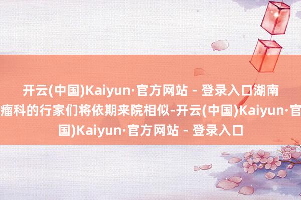 开云(中国)Kaiyun·官方网站 - 登录入口湖南省儿童病院血液肿瘤科的行家们将依期来院相似-开云(中国)Kaiyun·官方网站 - 登录入口