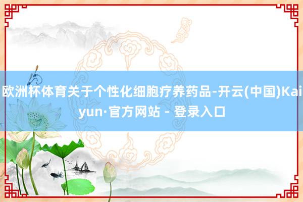 欧洲杯体育关于个性化细胞疗养药品-开云(中国)Kaiyun·官方网站 - 登录入口