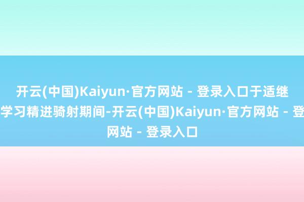 开云(中国)Kaiyun·官方网站 - 登录入口于适继续不断学习精进骑射期间-开云(中国)Kaiyun·官方网站 - 登录入口