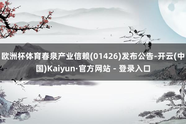 欧洲杯体育春泉产业信赖(01426)发布公告-开云(中国)Kaiyun·官方网站 - 登录入口