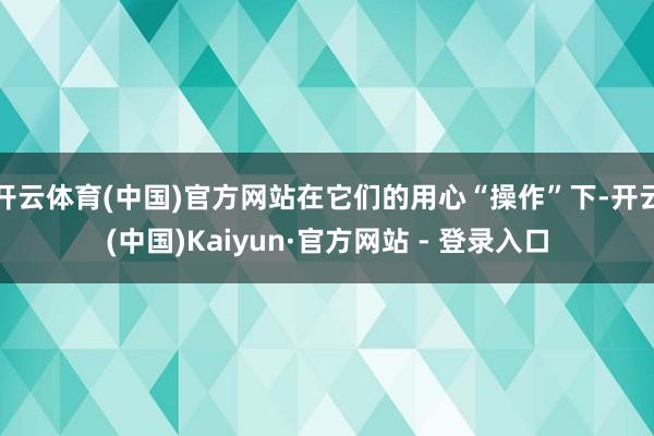 开云体育(中国)官方网站在它们的用心“操作”下-开云(中国)