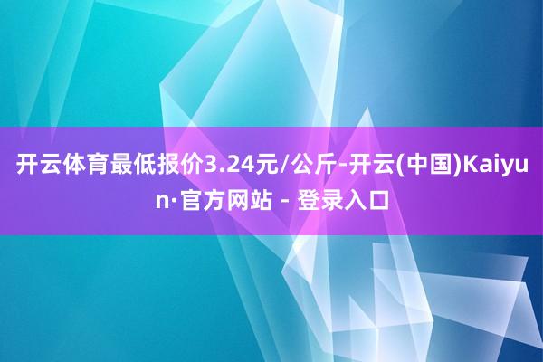 开云体育最低报价3.24元/公斤-开云(中国)Kaiyun·官方网站 - 登录入口