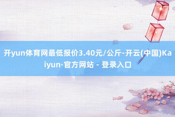 开yun体育网最低报价3.40元/公斤-开云(中国)Kaiy