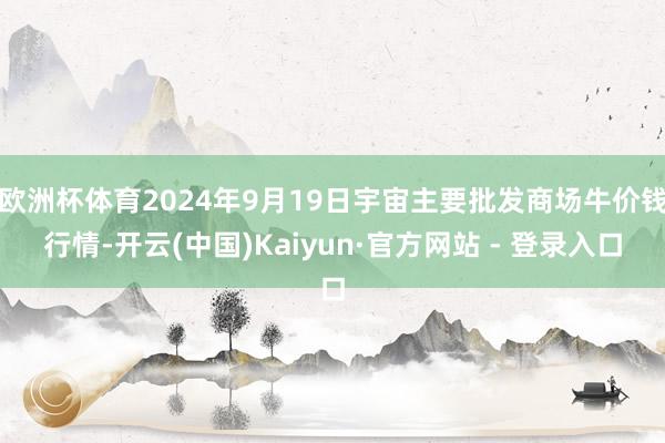 欧洲杯体育2024年9月19日宇宙主要批发商场牛价钱行情-开云(中国)Kaiyun·官方网站 - 登录入口