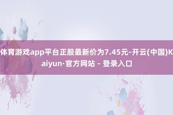 体育游戏app平台正股最新价为7.45元-开云(中国)Kaiyun·官方网站 - 登录入口