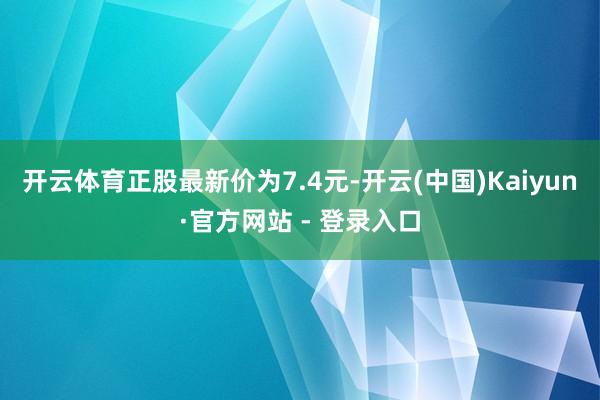 开云体育正股最新价为7.4元-开云(中国)Kaiyun·官方网站 - 登录入口