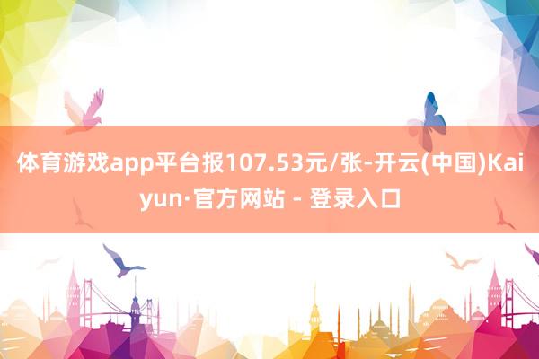 体育游戏app平台报107.53元/张-开云(中国)Kaiyun·官方网站 - 登录入口