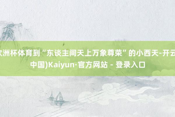 欧洲杯体育到“东谈主间天上万象尊荣”的小西天-开云(中国)Kaiyun·官方网站 - 登录入口