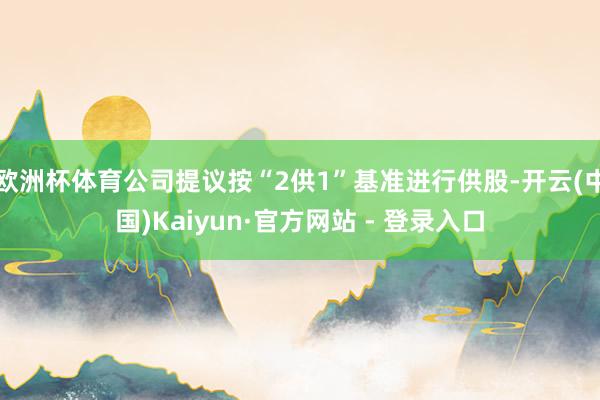 欧洲杯体育公司提议按“2供1”基准进行供股-开云(中国)Kaiyun·官方网站 - 登录入口