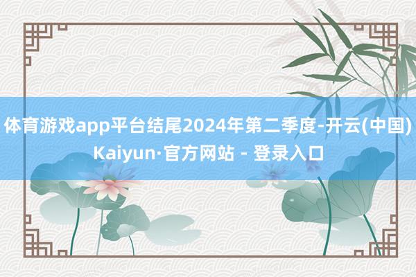 体育游戏app平台结尾2024年第二季度-开云(中国)Kaiyun·官方网站 - 登录入口